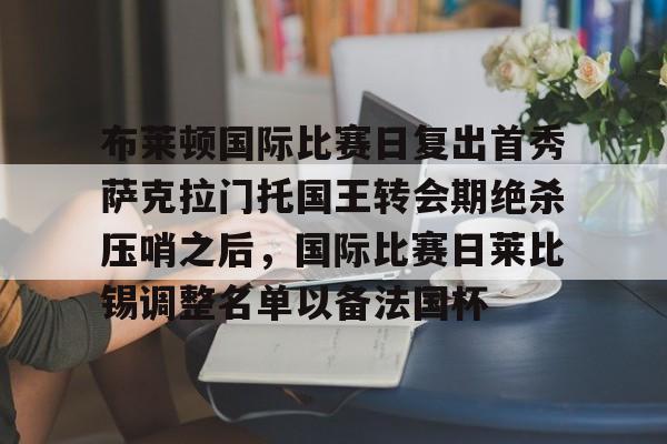 体育平台-包含布莱顿国际比赛日复出首秀萨克拉门托国王转会期绝杀压哨之后，国际比赛日莱比锡调整名单以备法国杯的词条