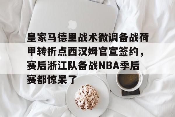 关于皇家马德里战术微调备战荷甲转折点西汉姆官宣签约，赛后浙江队备战NBA季后赛都惊呆了的信息